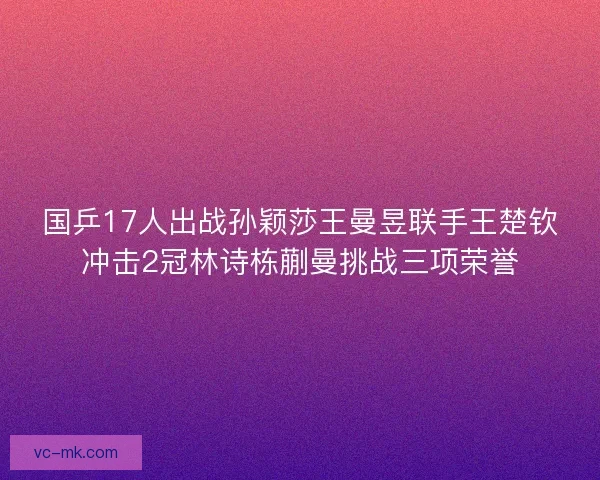 国乒17人出战孙颖莎王曼昱联手王楚钦冲击2冠林诗栋蒯曼挑战三项荣誉 国乒17人出战孙颖莎王曼昱联手王楚钦冲击2冠林诗栋蒯曼挑战三项荣誉