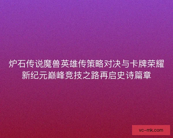 炉石传说魔兽英雄传策略对决与卡牌荣耀新纪元巅峰竞技之路再启史诗篇章