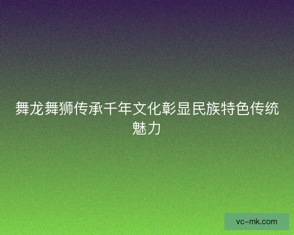 舞龙舞狮传承千年文化彰显民族特色传统魅力 舞龙舞狮传承千年文化彰显民族特色传统魅力