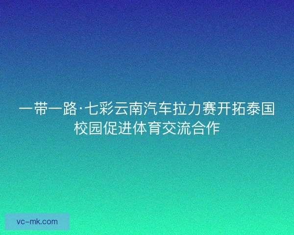 一带一路·七彩云南汽车拉力赛开拓泰国校园促进体育交流合作