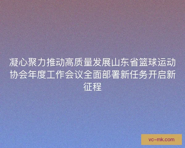 凝心聚力推动高质量发展山东省篮球运动协会年度工作会议全面部署新任务开启新征程 凝心聚力推动高质量发展山东省篮球运动协会年度工作会议全面部署新任务开启新征程