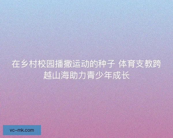 在乡村校园播撒运动的种子 体育支教跨越山海助力青少年成长