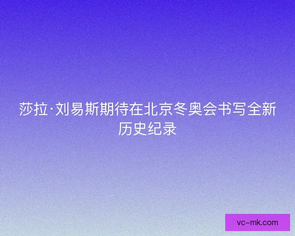 莎拉·刘易斯期待在北京冬奥会书写全新历史纪录