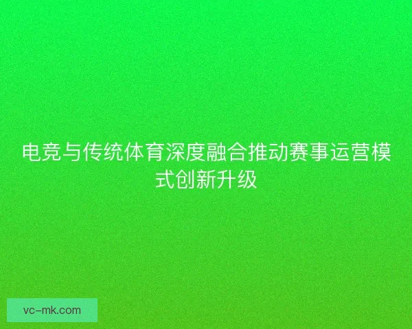 电竞与传统体育深度融合推动赛事运营模式创新升级 电竞与传统体育深度融合推动赛事运营模式创新升级