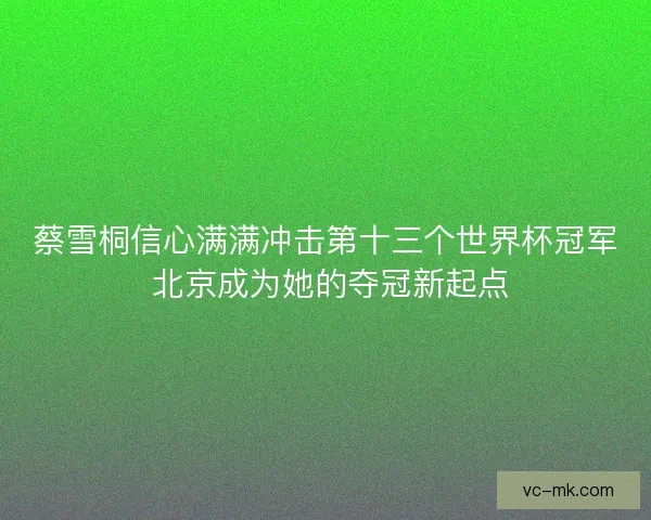 蔡雪桐信心满满冲击第十三个世界杯冠军 北京成为她的夺冠新起点