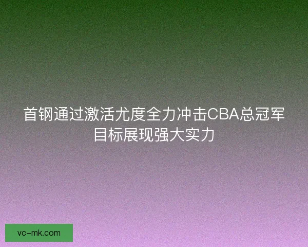首钢通过激活尤度全力冲击CBA总冠军目标展现强大实力