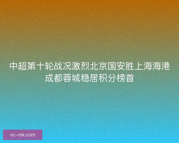 中超第十轮战况激烈北京国安胜上海海港成都蓉城稳居积分榜首 中超第十轮战况激烈北京国安胜上海海港成都蓉城稳居积分榜首
