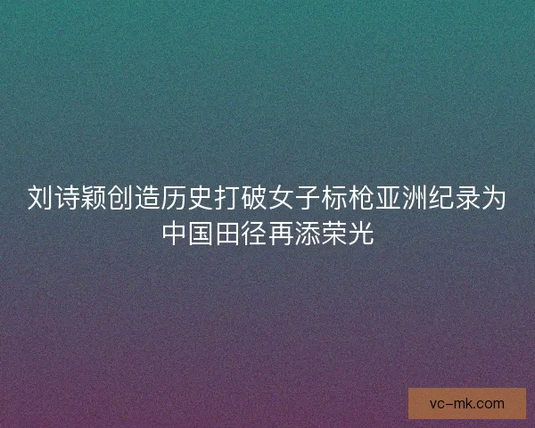 刘诗颖创造历史打破女子标枪亚洲纪录为中国田径再添荣光